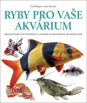 Ryby pro vaše akvarium - Přes 800 působivých fotografií a 150 popisů sladkovodních akvarijních ryb – Geoff Rogers, Nick Fletcher